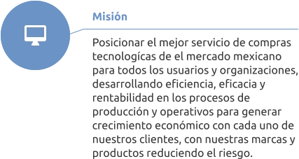 Misión  Posicionar el mejor servicio de compras tecnologícas de el mercado mexicano para todos los usuarios y organizaciones, desarrollando eficiencia, eficacia y rentabilidad en los procesos de producción y operativos para generar crecimiento económico con cada uno de nuestros clientes, con nuestras marcas y productos reduciendo el riesgo.